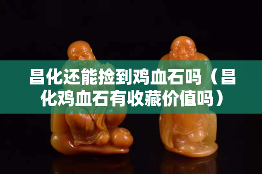昌化還能撿到雞血石嗎（昌化雞血石有收藏價值嗎）