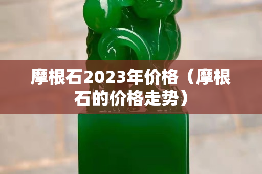 摩根石2023年價格（摩根石的價格走勢）
