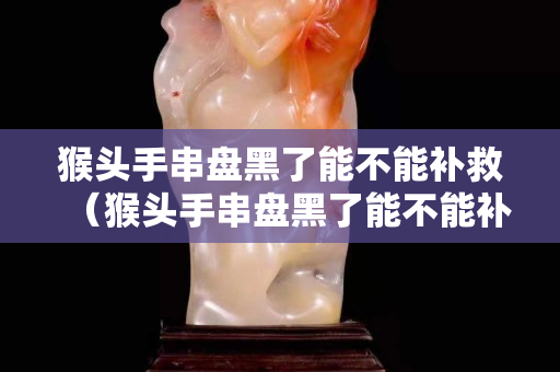 猴頭手串盤黑了能不能補(bǔ)救（猴頭手串盤黑了能不能補(bǔ)救了）