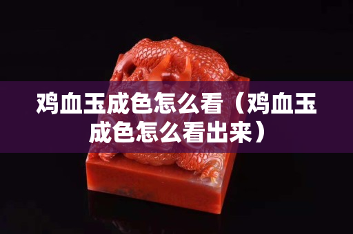 雞血玉成色怎么看（雞血玉成色怎么看出來）