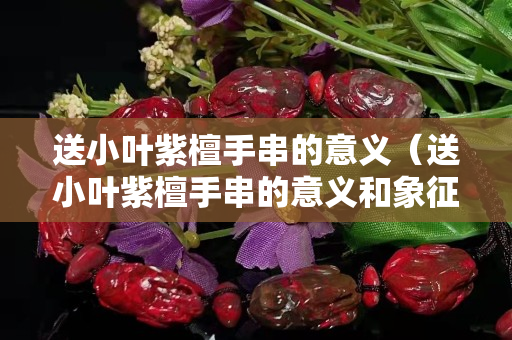 送小葉紫檀手串的意義（送小葉紫檀手串的意義和象征）