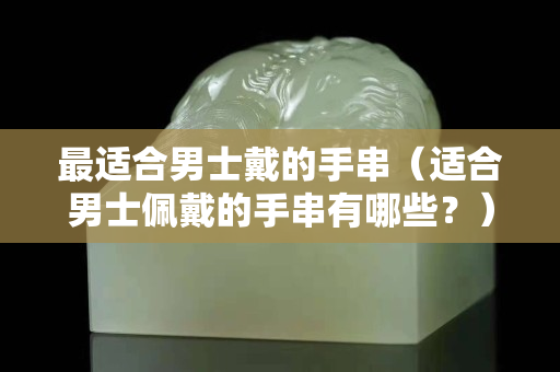 最適合男士戴的手串（適合男士佩戴的手串有哪些？）