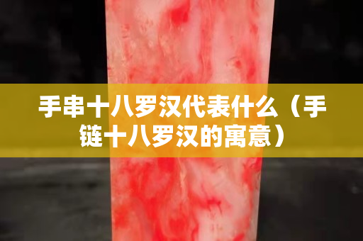 手串十八羅漢代表什么（手鏈十八羅漢的寓意）