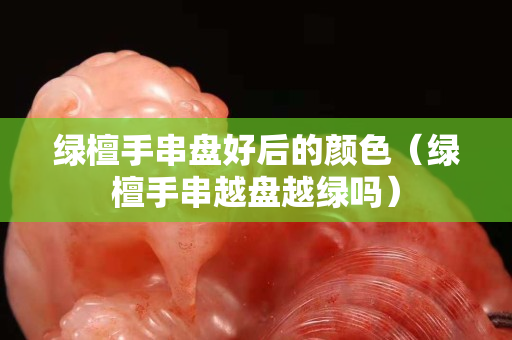 綠檀手串盤好后的顏色（綠檀手串越盤越綠嗎）
