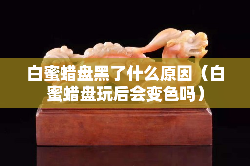 白蜜蠟盤黑了什么原因（白蜜蠟盤玩后會變色嗎）