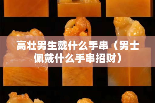 高壯男生戴什么手串（男士佩戴什么手串招財）