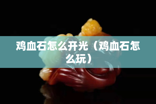 雞血石怎么開光（雞血石怎么玩）