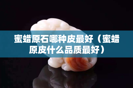 蜜蠟原石哪種皮最好（蜜蠟原皮什么品質(zhì)最好）