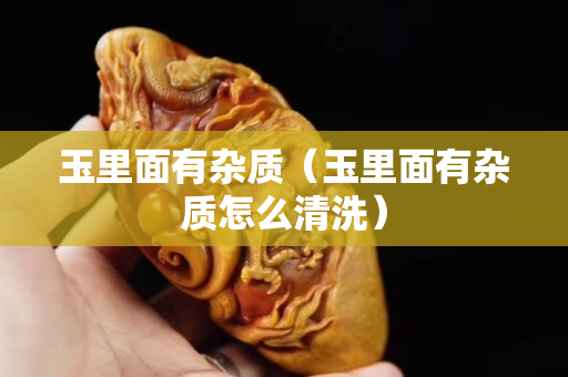 玉里面有雜質（玉里面有雜質怎么清洗）