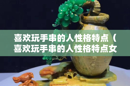 喜歡玩手串的人性格特點(diǎn)（喜歡玩手串的人性格特點(diǎn)女生）
