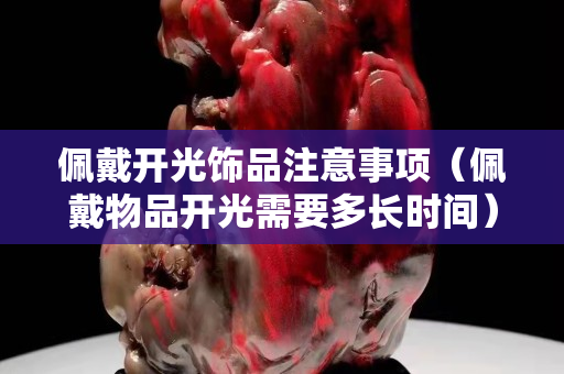 佩戴開光飾品注意事項(xiàng)（佩戴物品開光需要多長(zhǎng)時(shí)間）