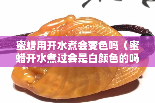 蜜蠟用開水煮會變色嗎（蜜蠟開水煮過會是白顏色的嗎）