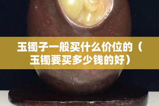 玉鐲子一般買什么價位的（玉鐲要買多少錢的好）