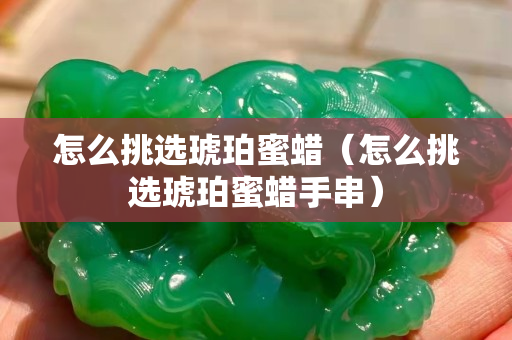 怎么挑選琥珀蜜蠟（怎么挑選琥珀蜜蠟手串）