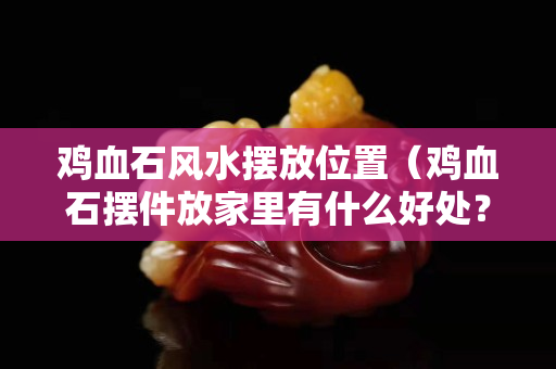 雞血石風水擺放位置（雞血石擺件放家里有什么好處？）