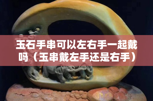 玉石手串可以左右手一起戴嗎（玉串戴左手還是右手）