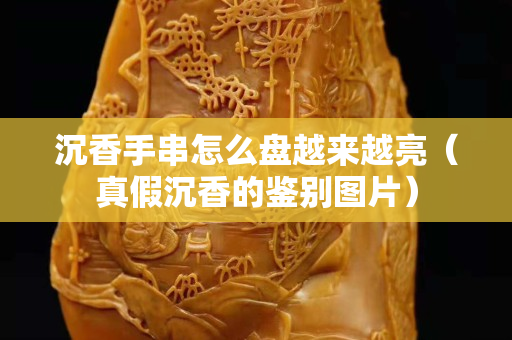 沉香手串怎么盤越來越亮（真假沉香的鑒別圖片）