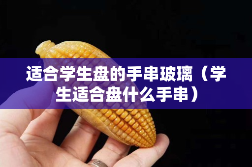 適合學生盤的手串玻璃（學生適合盤什么手串）