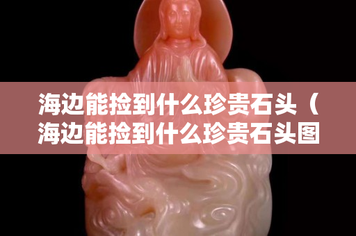海邊能撿到什么珍貴石頭（海邊能撿到什么珍貴石頭圖片）