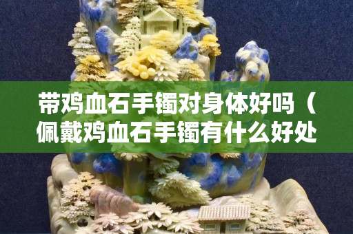 帶雞血石手鐲對身體好嗎（佩戴雞血石手鐲有什么好處）
