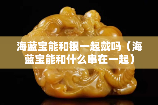 海藍寶能和銀一起戴嗎（海藍寶能和什么串在一起）