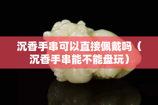 沉香手串可以直接佩戴嗎（沉香手串能不能盤玩）