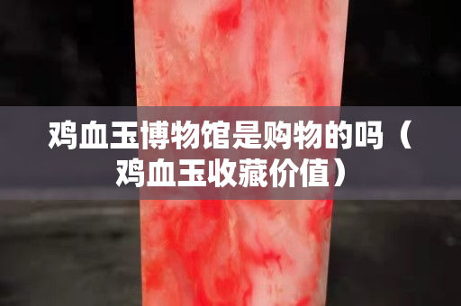 雞血玉博物館是購物的嗎（雞血玉收藏價值）