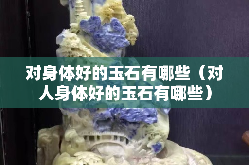 對身體好的玉石有哪些（對人身體好的玉石有哪些）