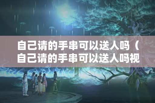 自己請的手串可以送人嗎（自己請的手串可以送人嗎視頻）