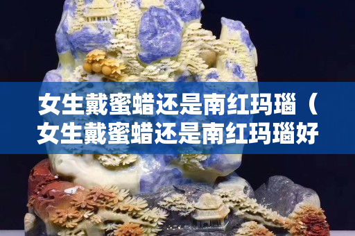 女生戴蜜蠟還是南紅瑪瑙（女生戴蜜蠟還是南紅瑪瑙好看）