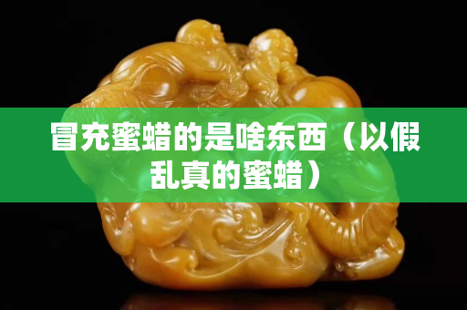冒充蜜蠟的是啥東西（以假亂真的蜜蠟）