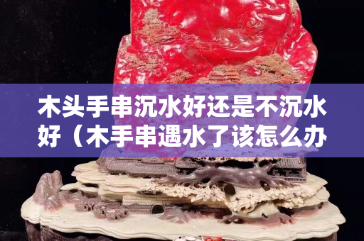 木頭手串沉水好還是不沉水好（木手串遇水了該怎么辦）