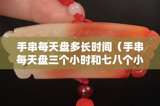 手串每天盤多長時間（手串每天盤三個小時和七八個小時有區別嗎）