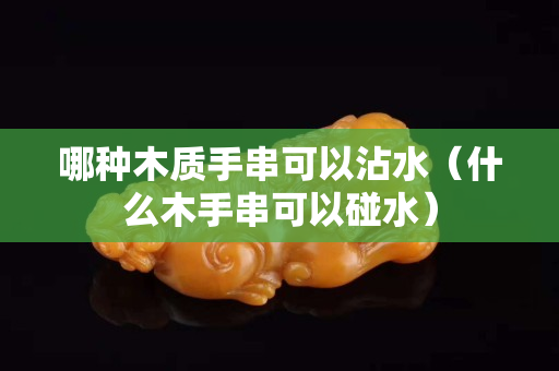 哪種木質(zhì)手串可以沾水（什么木手串可以碰水）