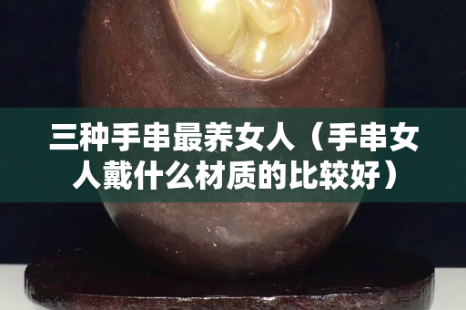 三種手串最養(yǎng)女人（手串女人戴什么材質(zhì)的比較好）