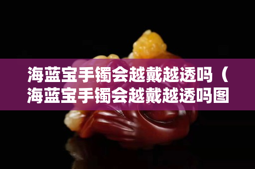 海藍寶手鐲會越戴越透嗎（海藍寶手鐲會越戴越透嗎圖片）