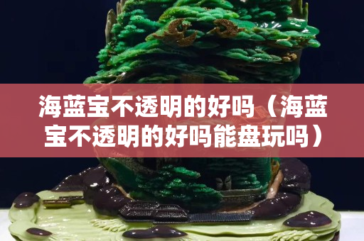 海藍寶不透明的好嗎（海藍寶不透明的好嗎能盤玩嗎）