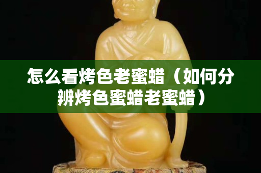 怎么看烤色老蜜蠟（如何分辨烤色蜜蠟老蜜蠟）