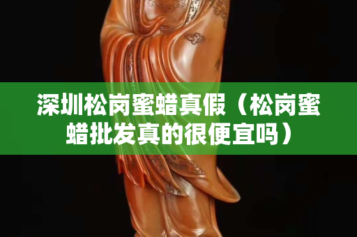 深圳松崗蜜蠟真假（松崗蜜蠟批發真的很便宜嗎）