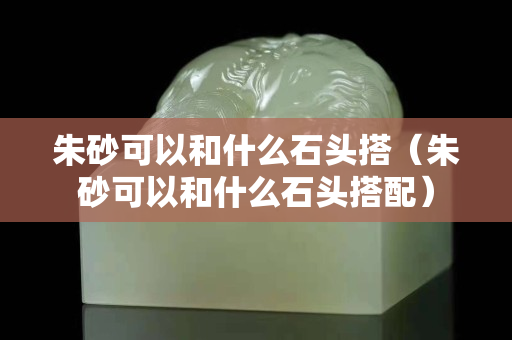 朱砂可以和什么石頭搭（朱砂可以和什么石頭搭配）