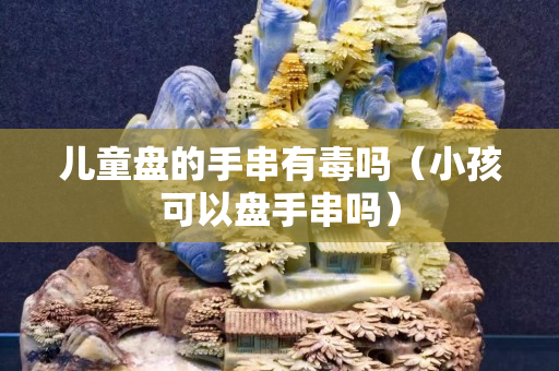 兒童盤的手串有毒嗎（小孩可以盤手串嗎）