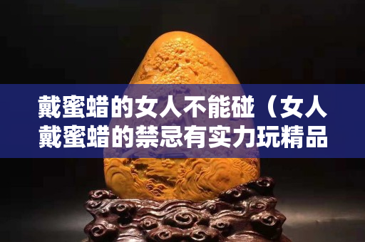 戴蜜蠟的女人不能碰（女人戴蜜蠟的禁忌有實(shí)力玩精品）