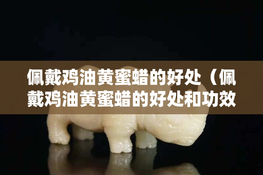 佩戴雞油黃蜜蠟的好處（佩戴雞油黃蜜蠟的好處和功效）