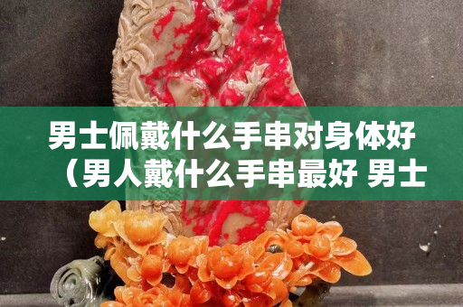 男士佩戴什么手串對身體好（男人戴什么手串最好 男士適合佩戴什么手串）