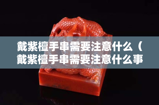 戴紫檀手串需要注意什么（戴紫檀手串需要注意什么事項）