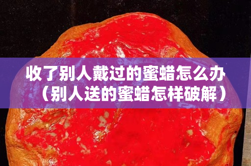 收了別人戴過的蜜蠟怎么辦（別人送的蜜蠟怎樣破解）