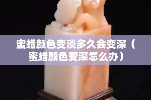 蜜蠟顏色變淡多久會變深（蜜蠟顏色變深怎么辦）