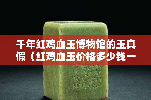 千年紅雞血玉博物館的玉真假（紅雞血玉價格多少錢一克）