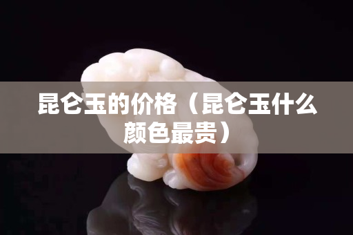 昆侖玉的價格（昆侖玉什么顏色最貴）