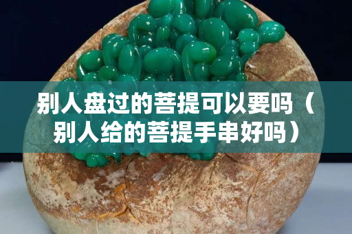 別人盤過的菩提可以要嗎（別人給的菩提手串好嗎）